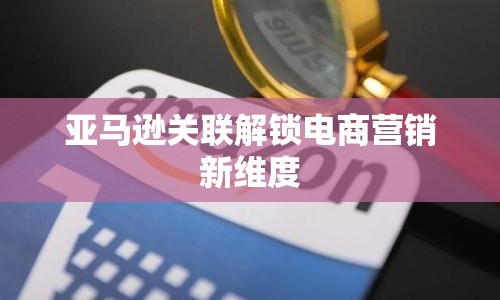 亞馬遜關聯(lián)解鎖電商營銷新維度