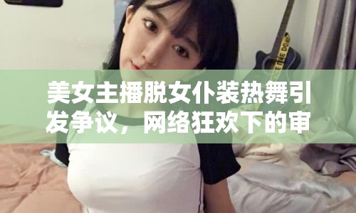 美女主播脫女仆裝熱舞引發(fā)爭(zhēng)議，網(wǎng)絡(luò)狂歡下的審美與道德邊界何在？