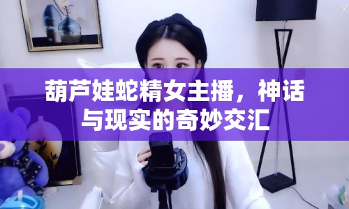 葫蘆娃蛇精女主播，神話與現(xiàn)實(shí)的奇妙交匯