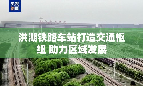 洪湖鐵路車站打造交通樞紐 助力區(qū)域發(fā)展