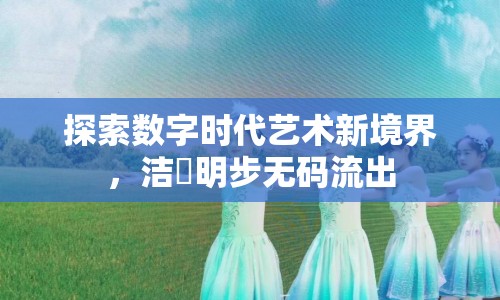 探索數(shù)字時(shí)代藝術(shù)新境界，潔沢明步無碼流出