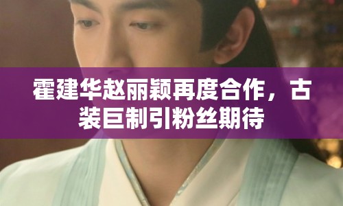 霍建華趙麗穎再度合作，古裝巨制引粉絲期待