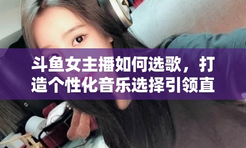斗魚女主播如何選歌，打造個(gè)性化音樂選擇引領(lǐng)直播新風(fēng)尚