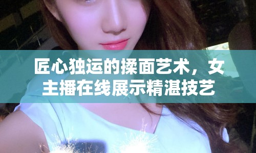 匠心獨運的揉面藝術(shù)，女主播在線展示精湛技藝