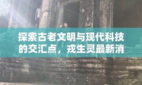 探索古老文明與現(xiàn)代科技的交匯點(diǎn)，戎生靈最新消息