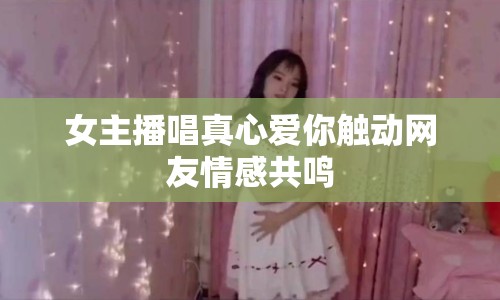 女主播唱真心愛你觸動網(wǎng)友情感共鳴