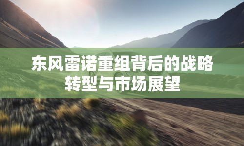 東風(fēng)雷諾重組背后的戰(zhàn)略轉(zhuǎn)型與市場(chǎng)展望