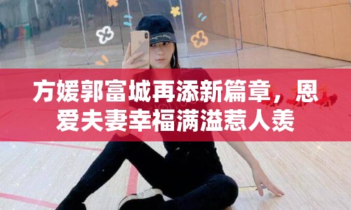 方媛郭富城再添新篇章，恩愛夫妻幸福滿溢惹人羨