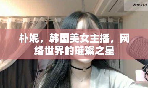 樸妮，韓國美女主播，網(wǎng)絡(luò)世界的璀璨之星