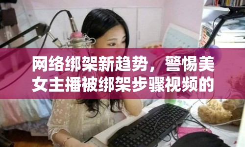 網絡綁架新趨勢，警惕美女主播被綁架步驟視頻的警示