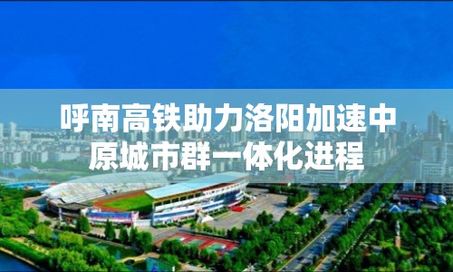 呼南高鐵助力洛陽(yáng)加速中原城市群一體化進(jìn)程