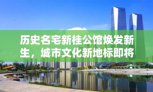歷史名宅新桂公館煥發(fā)新生，城市文化新地標(biāo)即將崛起