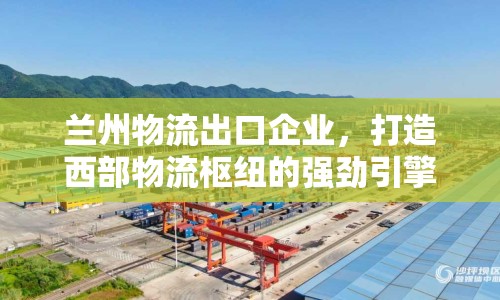 蘭州物流出口企業(yè)，打造西部物流樞紐的強勁引擎