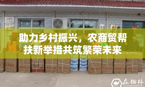 助力鄉(xiāng)村振興，農(nóng)商貿(mào)幫扶新舉措共筑繁榮未來