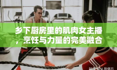 鄉(xiāng)下廚房里的肌肉女主播，烹飪與力量的完美融合