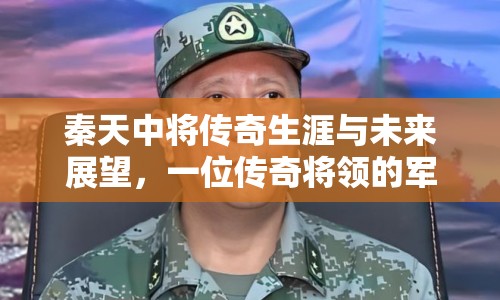 秦天中將傳奇生涯與未來(lái)展望，一位傳奇將領(lǐng)的軍事之路