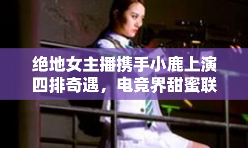 絕地女主播攜手小鹿上演四排奇遇，電競(jìng)界甜蜜聯(lián)動(dòng)引熱議