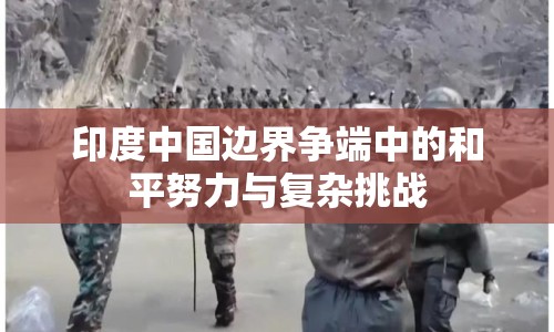 印度中國邊界爭端中的和平努力與復雜挑戰(zhàn)