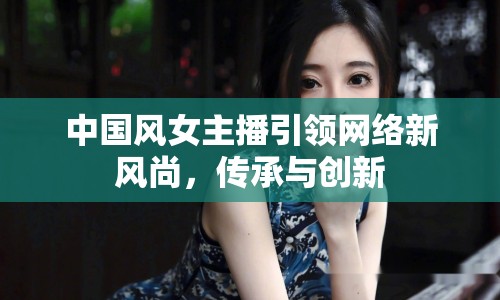 中國風(fēng)女主播引領(lǐng)網(wǎng)絡(luò)新風(fēng)尚，傳承與創(chuàng)新