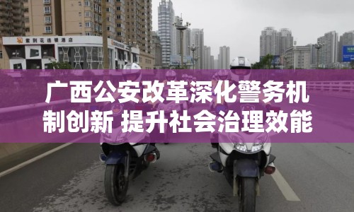 廣西公安改革深化警務(wù)機制創(chuàng)新 提升社會治理效能