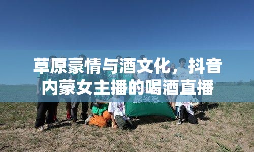 草原豪情與酒文化，抖音內(nèi)蒙女主播的喝酒直播