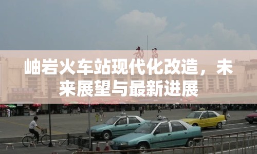 岫巖火車站現(xiàn)代化改造，未來展望與最新進(jìn)展