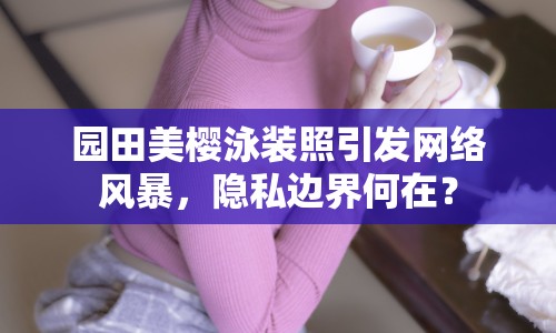 園田美櫻泳裝照引發(fā)網(wǎng)絡風暴，隱私邊界何在？
