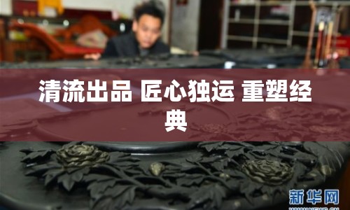 清流出品 匠心獨(dú)運(yùn) 重塑經(jīng)典