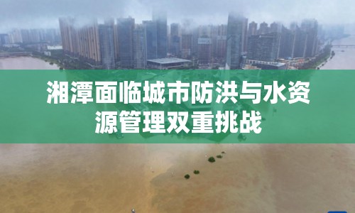 湘潭面臨城市防洪與水資源管理雙重挑戰(zhàn)