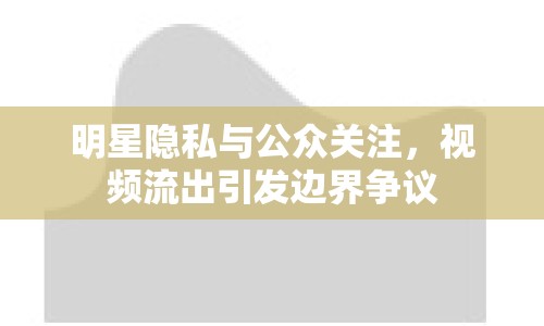 明星隱私與公眾關(guān)注，視頻流出引發(fā)邊界爭(zhēng)議