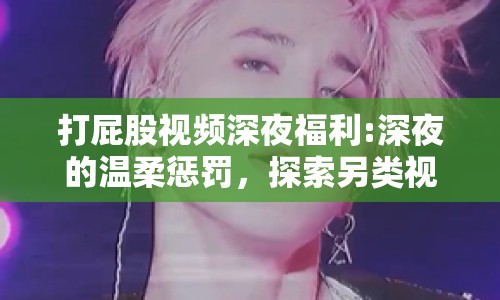 打屁股視頻深夜福利:深夜的溫柔懲罰，探索另類視頻背后的情感與界限