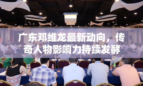 廣東鄧維龍最新動(dòng)向，傳奇人物影響力持續(xù)發(fā)酵