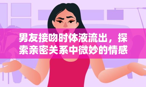 男友接吻時體液流出，探索親密關(guān)系中微妙的情感與生理反應(yīng)