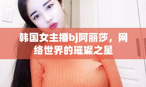 韓國女主播bj阿麗莎，網(wǎng)絡(luò)世界的璀璨之星