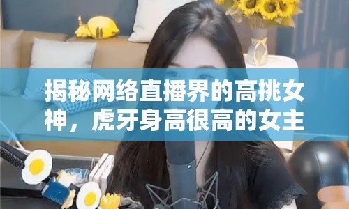 揭秘網(wǎng)絡(luò)直播界的高挑女神，虎牙身高很高的女主播是誰？