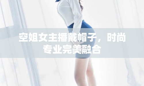 空姐女主播戴帽子，時尚專業(yè)完美融合