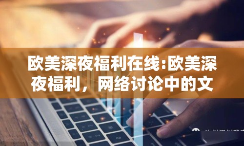 歐美深夜福利在線:歐美深夜福利，網(wǎng)絡(luò)討論中的文化現(xiàn)象