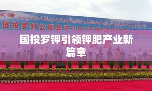 國投羅鉀引領(lǐng)鉀肥產(chǎn)業(yè)新篇章