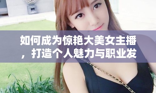 如何成為驚艷大美女主播，打造個人魅力與職業(yè)發(fā)展的全面指南