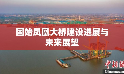 固始鳳凰大橋建設(shè)進(jìn)展與未來展望