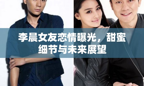 李晨女友戀情曝光，甜蜜細(xì)節(jié)與未來(lái)展望