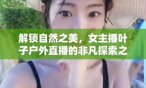 解鎖自然之美，女主播葉子戶外直播的非凡探索之旅