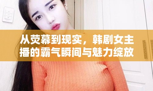 從熒幕到現(xiàn)實，韓劇女主播的霸氣瞬間與魅力綻放