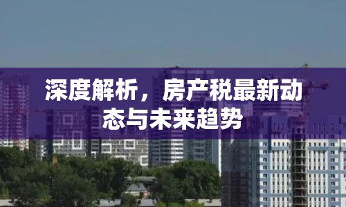 深度解析，房產(chǎn)稅最新動(dòng)態(tài)與未來趨勢(shì)