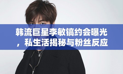 韓流巨星李敏鎬約會曝光，私生活揭秘與粉絲反應(yīng)