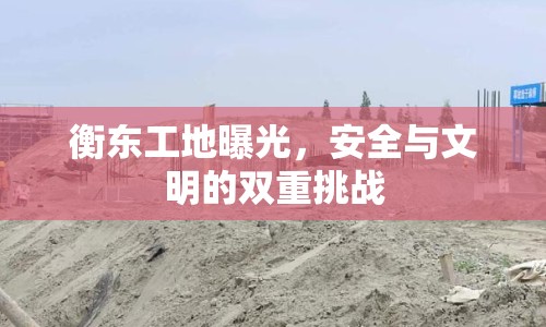 衡東工地曝光，安全與文明的雙重挑戰(zhàn)