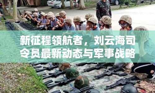 新征程領(lǐng)航者，劉云海司令員最新動態(tài)與軍事戰(zhàn)略展望