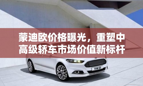 蒙迪歐價(jià)格曝光，重塑中高級(jí)轎車市場(chǎng)價(jià)值新標(biāo)桿