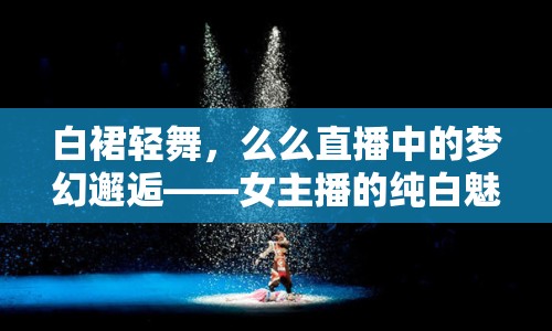 白裙輕舞，么么直播中的夢(mèng)幻邂逅——女主播的純白魅力