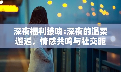 深夜福利接吻:深夜的溫柔邂逅，情感共鳴與社交距離的微妙平衡